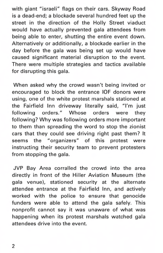 with giant “israeli” flags on their cars. Skyway Road is a dead-end; a blockade several hundred feet up the street in the direction of the Holly Street viaduct would have actually prevented gala attendees from being able to enter, shutting the entire event down. Alternatively or additionally, a blockade earlier in the day before the gala was being set up would have caused significant material disruption to the event. There were multiple strategies and tactics available for disrupting this gala.  When asked why the crowd wasn’t being invited or encouraged to block the entrance IOF donors were using, one of the white protest marshals stationed at the Fairfield Inn driveway literally said, “I’m just following orders.” Whose orders were they following? Why was following orders more important to them than spreading the word to stop the zionist cars that they could see driving right past them? It seems the “organizers” of this protest were instructing their security team to prevent protesters from stopping the gala.  JVP Bay Area corralled the crowd into the area directly in front of the Hiller Aviation Museum (the gala venue), stationed security at the alternate attendee entrance at the Fairfield Inn, and actively worked with the police to ensure that genocide funders were able to attend the gala safely. This nonprofit cannot say it was unaware of what was happening when its protest marshals watched gala attendees drive into the event. 